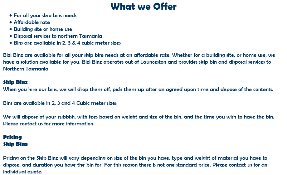 What we Offer For all your skip bins needs Affordable rate Building site or home use Disposal services to northern Tasmania Bins are available in 2, 3 & 4 cubic meter sizes Bizi Binz are available for all your skip bins needs at an affordable rate. Whether for a building site, or home use, we have a solution available for you. Bizi Binz operates out of Launceston and provides skip bin and disposal services to Northern Tasmania. Skip Binz When you hire our bins, we will drop them off, pick them up after an agreed upon time and dispose of the contents. Bins are available in 2, 3 and 4 Cubic meter sizes We will dispose of your rubbish, with fees based on weight and size of the bin, and the time you wish to have the bin. Please contact us for more information. Pricing Skip Binz Pricing on the Skip Binz will vary depending on size of the bin you have, type and weight of material you have to dispose, and duration you have the bin for. For this reason there is not one standard price. Please contact us for an individual quote.